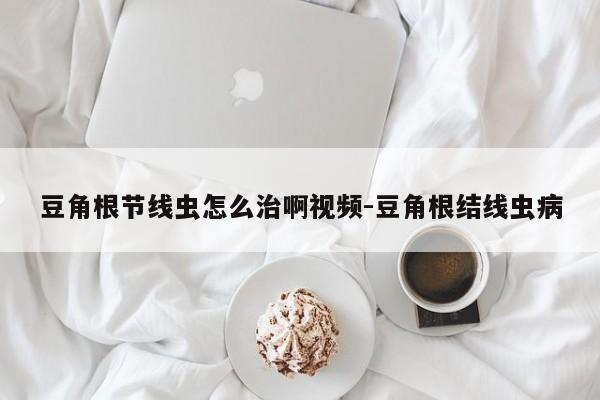 豆角根节线虫怎么治啊视频-豆角根结线虫病