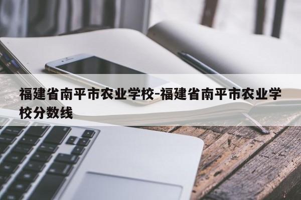 福建省南平市农业学校-福建省南平市农业学校分数线