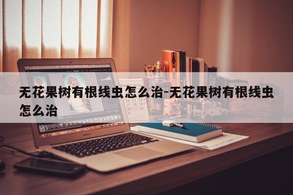 无花果树有根线虫怎么治-无花果树有根线虫怎么治
