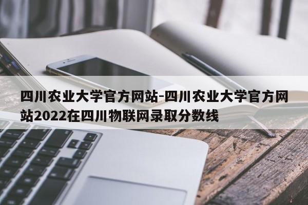 四川农业大学官方网站-四川农业大学官方网站2022在四川物联网录取分数线
