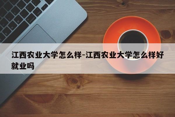 江西农业大学怎么样-江西农业大学怎么样好就业吗