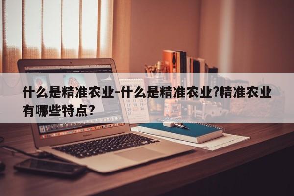 什么是精准农业-什么是精准农业?精准农业有哪些特点?