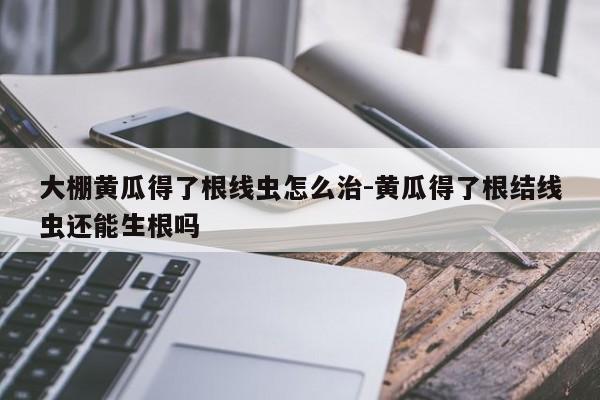 大棚黄瓜得了根线虫怎么治-黄瓜得了根结线虫还能生根吗
