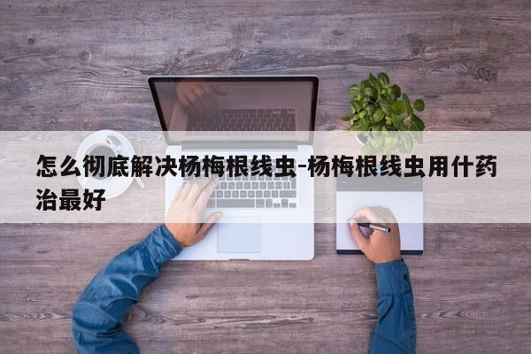 怎么彻底解决杨梅根线虫-杨梅根线虫用什药治最好