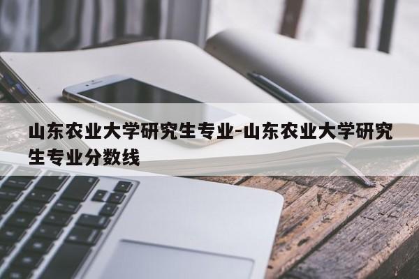 山东农业大学研究生专业-山东农业大学研究生专业分数线