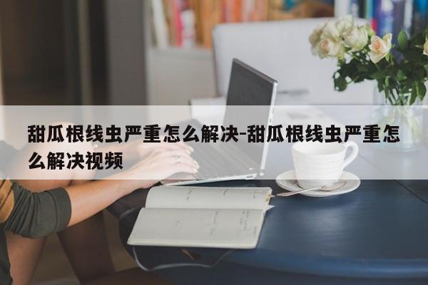 甜瓜根线虫严重怎么解决-甜瓜根线虫严重怎么解决视频