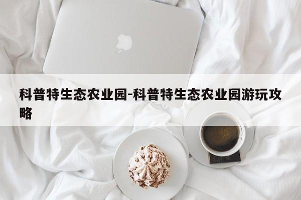 科普特生态农业园-科普特生态农业园游玩攻略