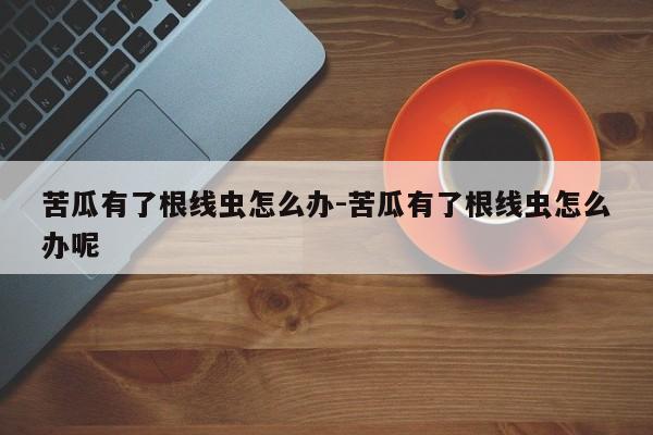 苦瓜有了根线虫怎么办-苦瓜有了根线虫怎么办呢