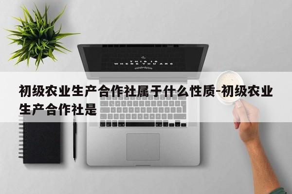 初级农业生产合作社属于什么性质-初级农业生产合作社是 