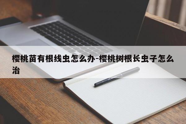 樱桃苗有根线虫怎么办-樱桃树根长虫子怎么治