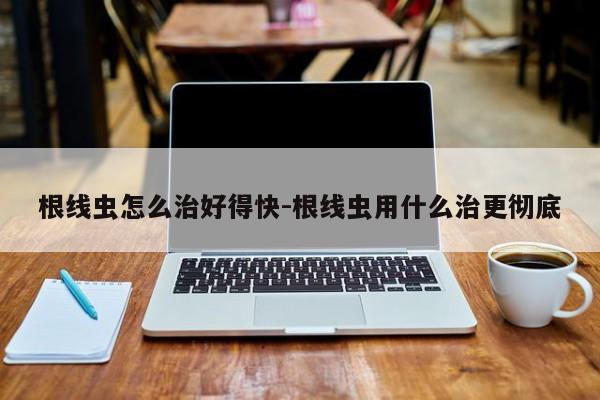 根线虫怎么治好得快-根线虫用什么治更彻底
