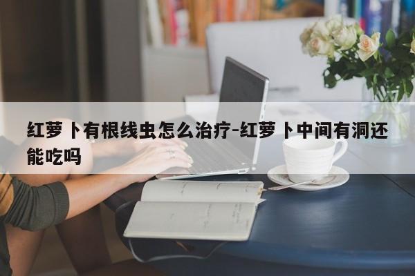 红萝卜有根线虫怎么治疗-红萝卜中间有洞还能吃吗