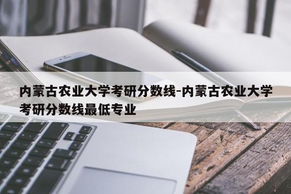 内蒙古农业大学考研分数线-内蒙古农业大学考研分数线最低专业