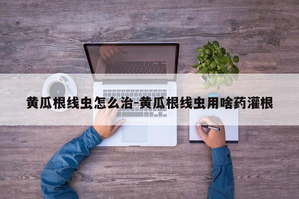 黄瓜根线虫怎么治-黄瓜根线虫用啥药灌根