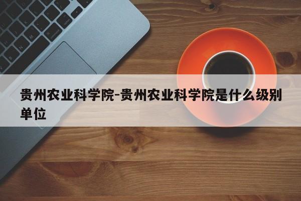 贵州农业科学院-贵州农业科学院是什么级别单位