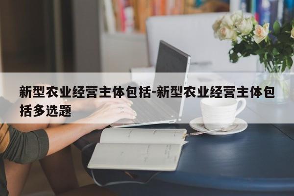 新型农业经营主体包括-新型农业经营主体包括多选题