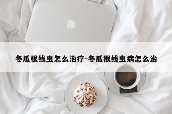 冬瓜根线虫怎么治疗-冬瓜根线虫病怎么治
