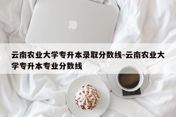 云南农业大学专升本录取分数线-云南农业大学专升本专业分数线