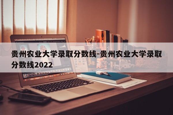 贵州农业大学录取分数线-贵州农业大学录取分数线2022