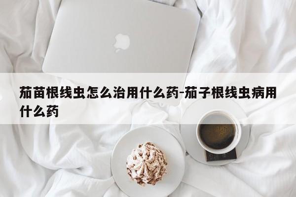 茄苗根线虫怎么治用什么药-茄子根线虫病用什么药