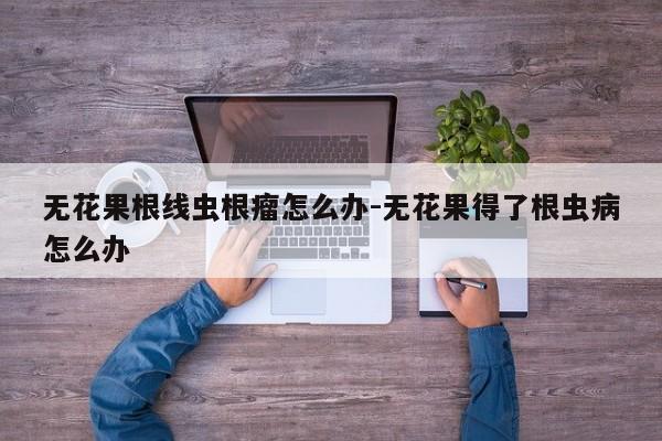 无花果根线虫根瘤怎么办-无花果得了根虫病怎么办