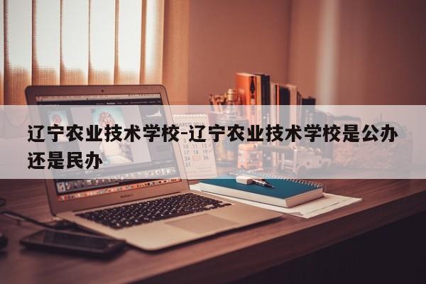 辽宁农业技术学校-辽宁农业技术学校是公办还是民办