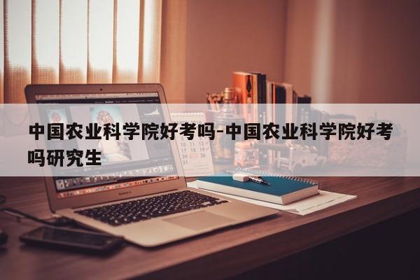中国农业科学院好考吗-中国农业科学院好考吗研究生