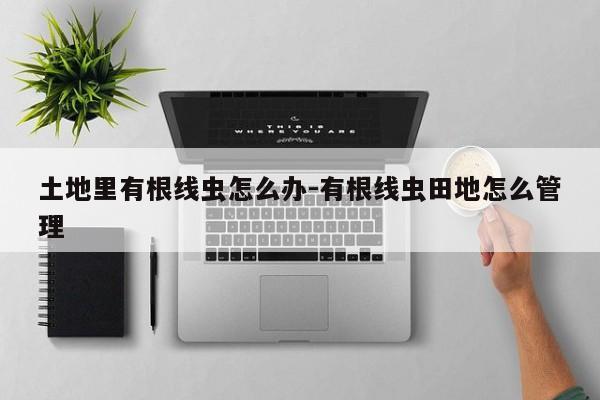 土地里有根线虫怎么办-有根线虫田地怎么管理