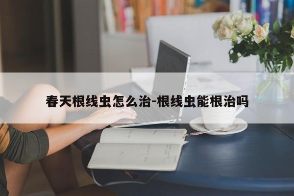春天根线虫怎么治-根线虫能根治吗