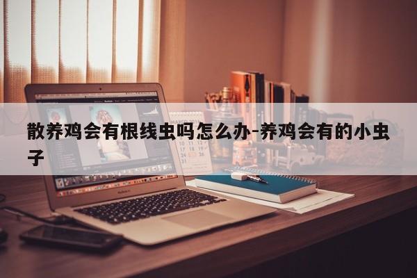散养鸡会有根线虫吗怎么办-养鸡会有的小虫子