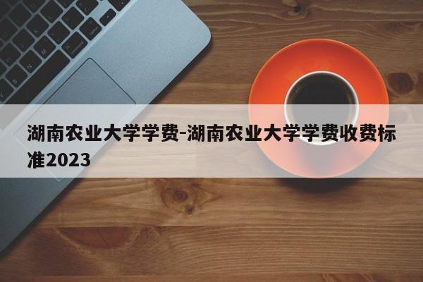 湖南农业大学学费-湖南农业大学学费收费标准2023